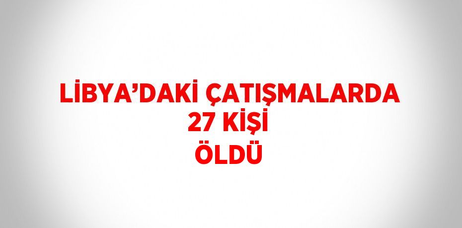 LİBYA’DAKİ ÇATIŞMALARDA 27 KİŞİ ÖLDÜ