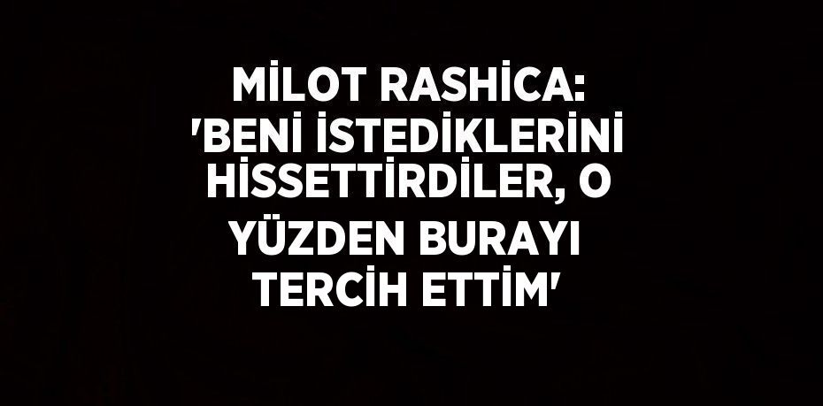 MİLOT RASHİCA: 'BENİ İSTEDİKLERİNİ HİSSETTİRDİLER, O YÜZDEN BURAYI TERCİH ETTİM'