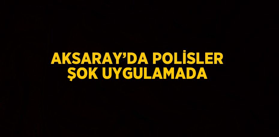 AKSARAY’DA POLİSLER ŞOK UYGULAMADA