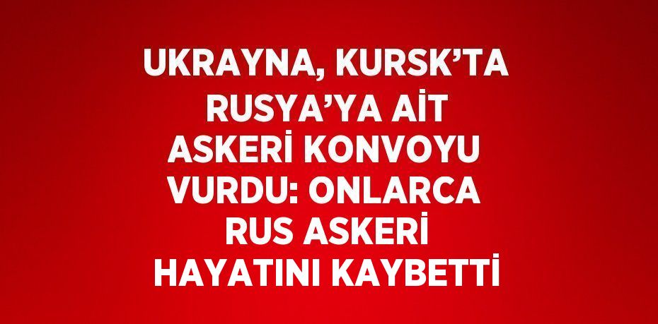 UKRAYNA, KURSK’TA RUSYA’YA AİT ASKERİ KONVOYU VURDU: ONLARCA RUS ASKERİ HAYATINI KAYBETTİ