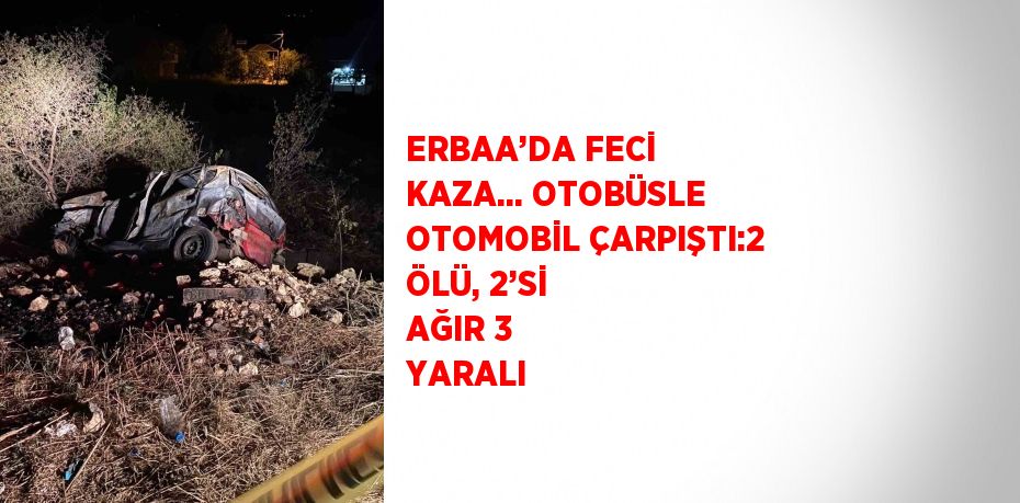 ERBAA’DA FECİ KAZA... OTOBÜSLE OTOMOBİL ÇARPIŞTI:2 ÖLÜ, 2’Sİ AĞIR 3 YARALI