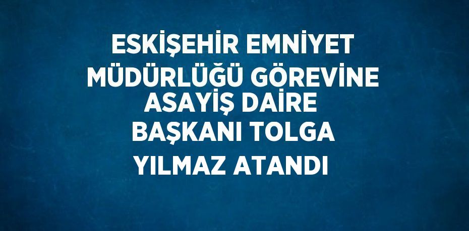 ESKİŞEHİR EMNİYET MÜDÜRLÜĞÜ GÖREVİNE ASAYİŞ DAİRE BAŞKANI TOLGA YILMAZ ATANDI