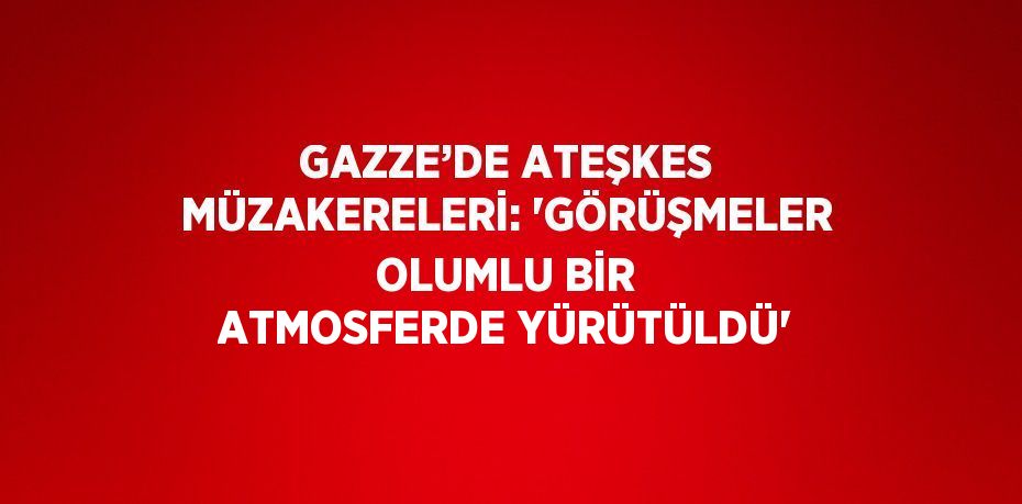 GAZZE’DE ATEŞKES MÜZAKERELERİ: 'GÖRÜŞMELER OLUMLU BİR ATMOSFERDE YÜRÜTÜLDÜ'