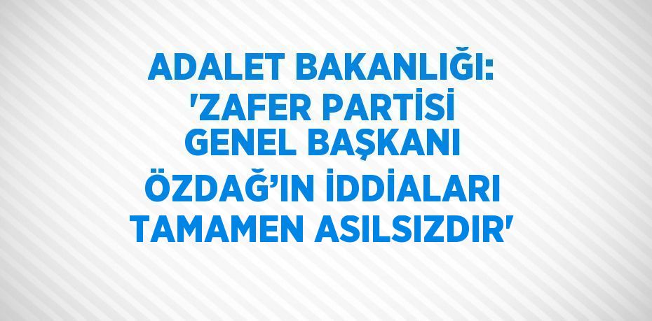 ADALET BAKANLIĞI: 'ZAFER PARTİSİ GENEL BAŞKANI ÖZDAĞ’IN İDDİALARI TAMAMEN ASILSIZDIR'