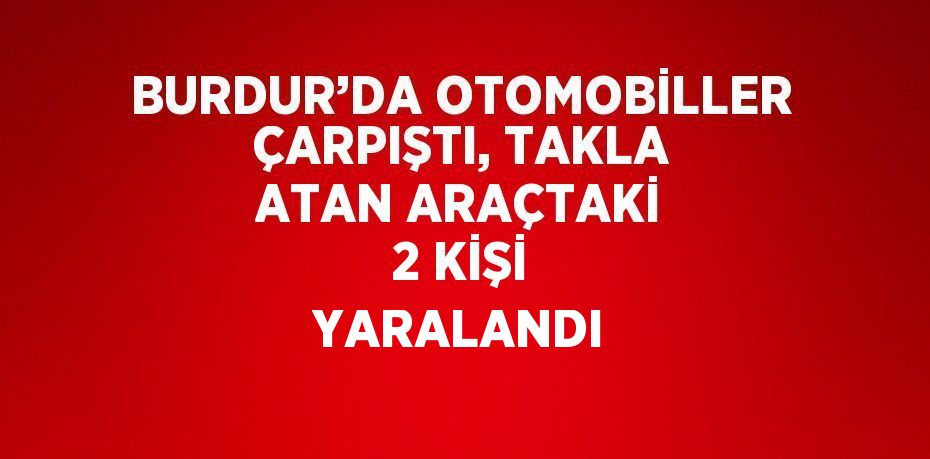 BURDUR’DA OTOMOBİLLER ÇARPIŞTI, TAKLA ATAN ARAÇTAKİ 2 KİŞİ YARALANDI