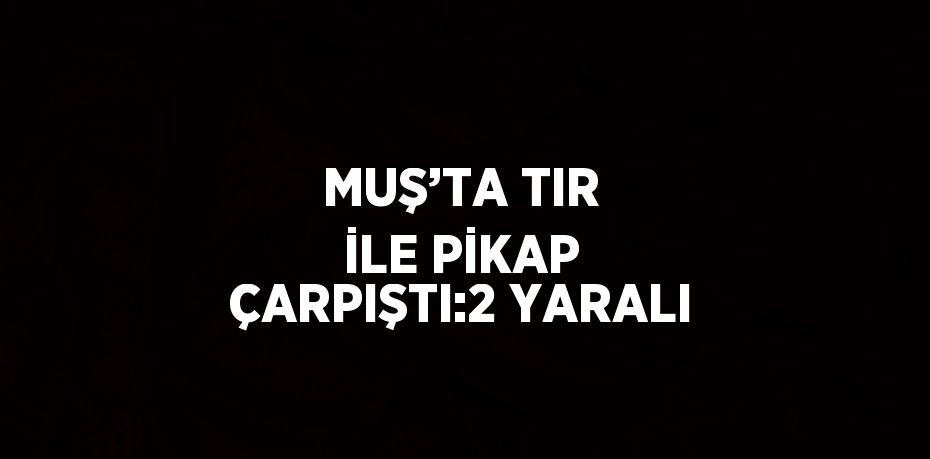 MUŞ’TA TIR İLE PİKAP ÇARPIŞTI:2 YARALI