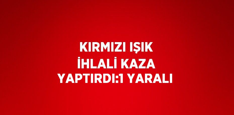 KIRMIZI IŞIK İHLALİ KAZA YAPTIRDI:1 YARALI