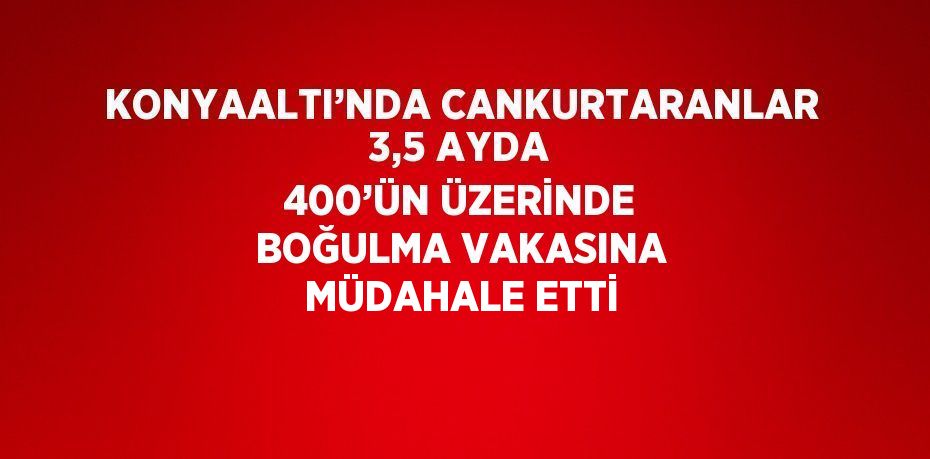 KONYAALTI’NDA CANKURTARANLAR 3,5 AYDA 400’ÜN ÜZERİNDE BOĞULMA VAKASINA MÜDAHALE ETTİ