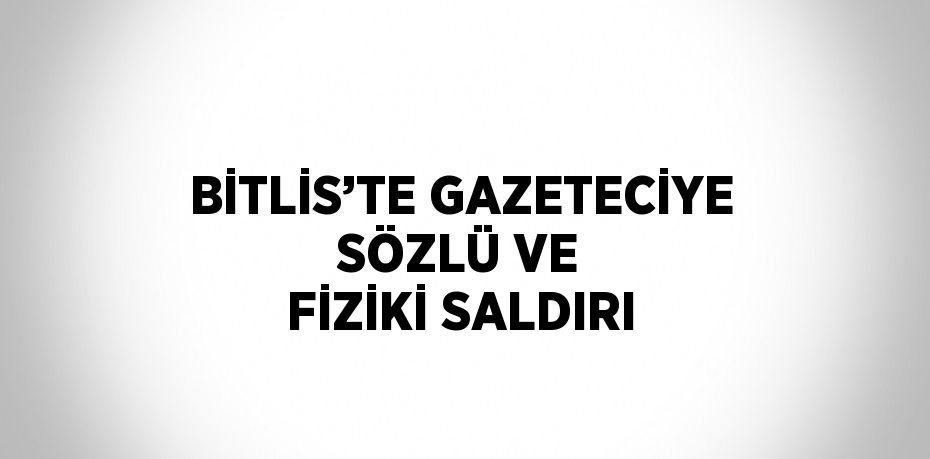 BİTLİS’TE GAZETECİYE SÖZLÜ VE FİZİKİ SALDIRI