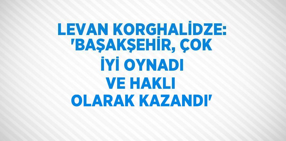 LEVAN KORGHALİDZE: 'BAŞAKŞEHİR, ÇOK İYİ OYNADI VE HAKLI OLARAK KAZANDI'