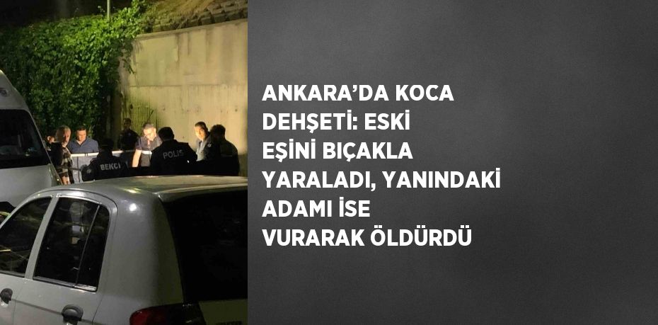 ANKARA’DA KOCA DEHŞETİ: ESKİ EŞİNİ BIÇAKLA YARALADI, YANINDAKİ ADAMI İSE VURARAK ÖLDÜRDÜ