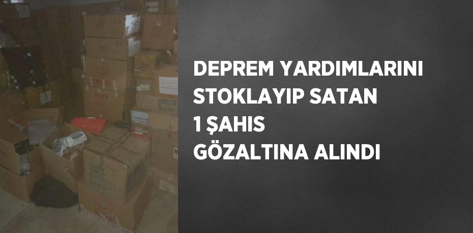 DEPREM YARDIMLARINI STOKLAYIP SATAN 1 ŞAHIS GÖZALTINA ALINDI