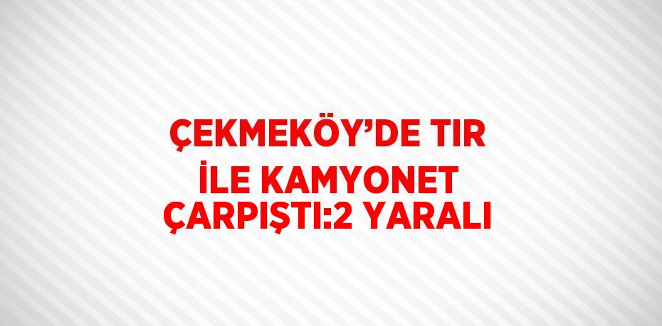 ÇEKMEKÖY’DE TIR İLE KAMYONET ÇARPIŞTI:2 YARALI