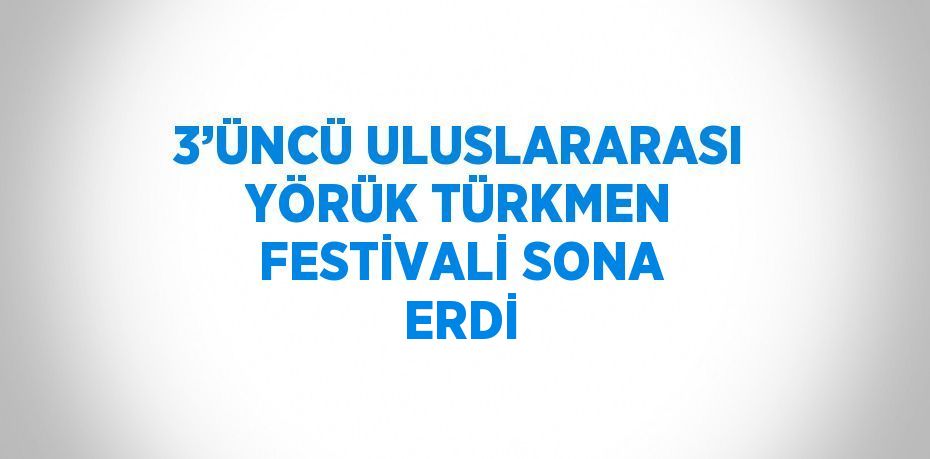 3’ÜNCÜ ULUSLARARASI YÖRÜK TÜRKMEN FESTİVALİ SONA ERDİ