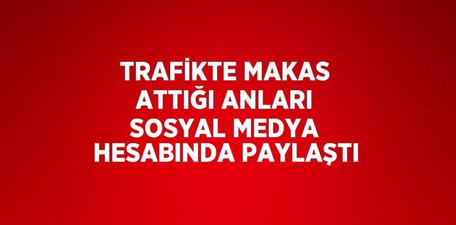 TRAFİKTE MAKAS ATTIĞI ANLARI SOSYAL MEDYA HESABINDA PAYLAŞTI