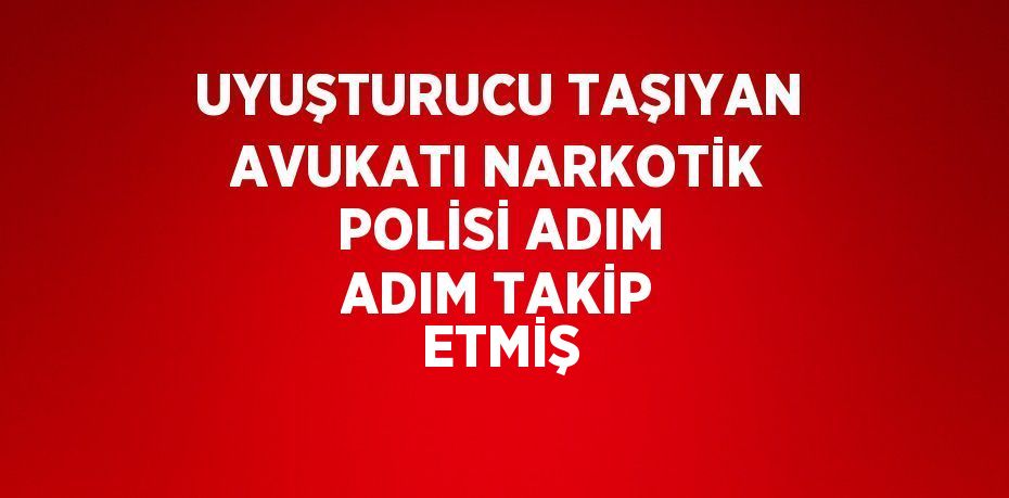 UYUŞTURUCU TAŞIYAN AVUKATI NARKOTİK POLİSİ ADIM ADIM TAKİP ETMİŞ