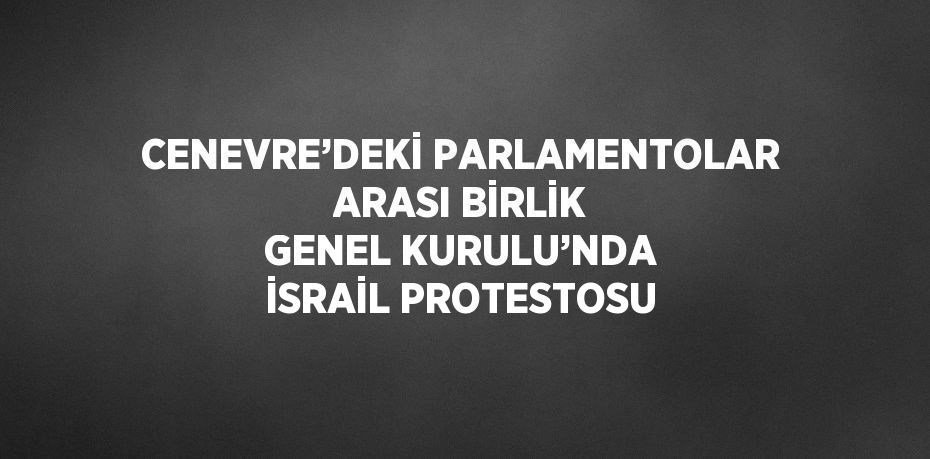 CENEVRE’DEKİ PARLAMENTOLAR ARASI BİRLİK GENEL KURULU’NDA İSRAİL PROTESTOSU