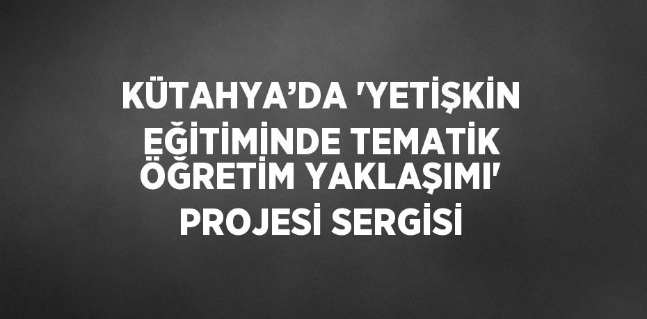 KÜTAHYA’DA 'YETİŞKİN EĞİTİMİNDE TEMATİK ÖĞRETİM YAKLAŞIMI' PROJESİ SERGİSİ