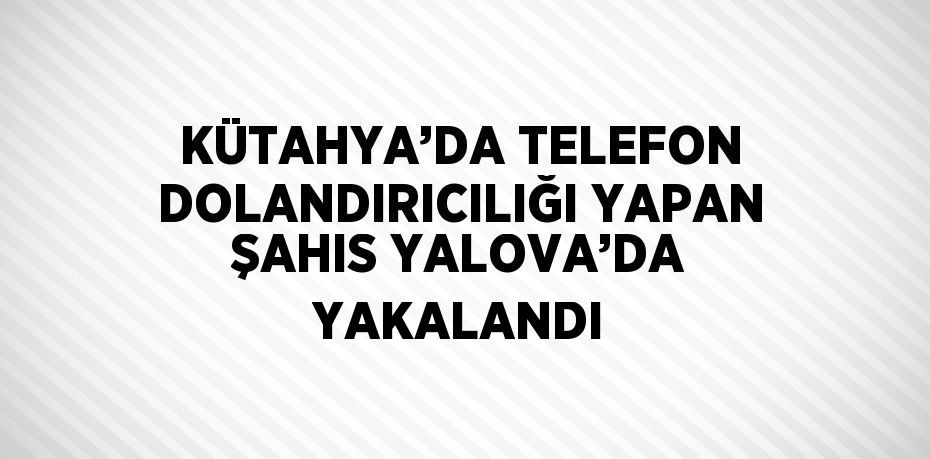 KÜTAHYA’DA TELEFON DOLANDIRICILIĞI YAPAN ŞAHIS YALOVA’DA YAKALANDI