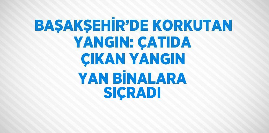 BAŞAKŞEHİR’DE KORKUTAN YANGIN: ÇATIDA ÇIKAN YANGIN YAN BİNALARA SIÇRADI