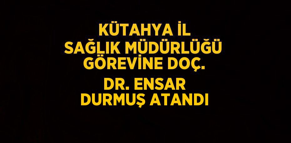 KÜTAHYA İL SAĞLIK MÜDÜRLÜĞÜ GÖREVİNE DOÇ. DR. ENSAR DURMUŞ ATANDI