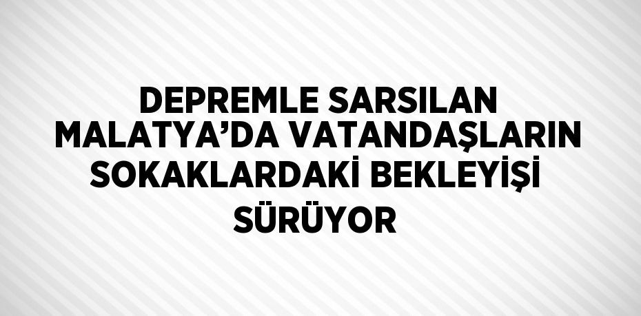 DEPREMLE SARSILAN MALATYA’DA VATANDAŞLARIN SOKAKLARDAKİ BEKLEYİŞİ SÜRÜYOR