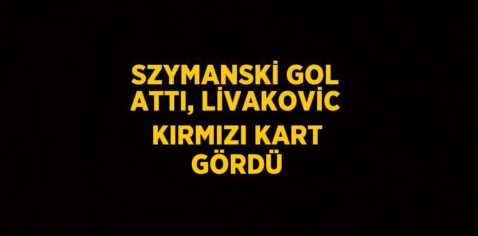 SZYMANSKİ GOL ATTI, LİVAKOVİC KIRMIZI KART GÖRDÜ