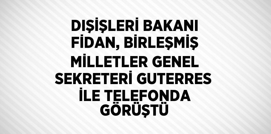 DIŞİŞLERİ BAKANI FİDAN, BİRLEŞMİŞ MİLLETLER GENEL SEKRETERİ GUTERRES İLE TELEFONDA GÖRÜŞTÜ