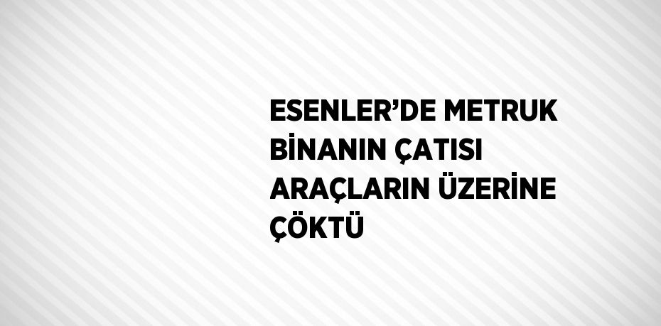 ESENLER’DE METRUK BİNANIN ÇATISI ARAÇLARIN ÜZERİNE ÇÖKTÜ