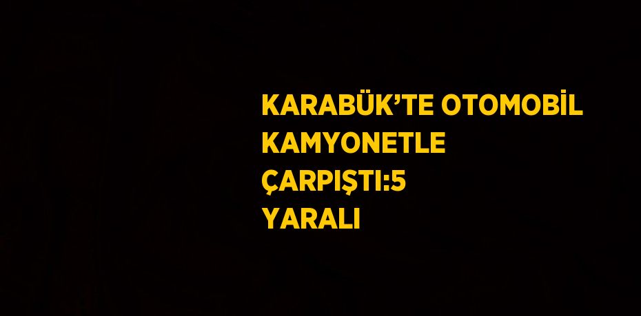 KARABÜK’TE OTOMOBİL KAMYONETLE ÇARPIŞTI:5 YARALI