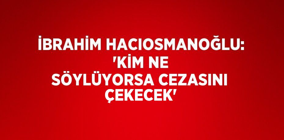 İBRAHİM HACIOSMANOĞLU: 'KİM NE SÖYLÜYORSA CEZASINI ÇEKECEK'