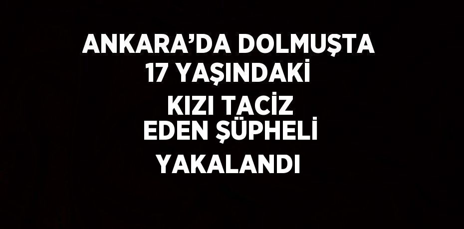 ANKARA’DA DOLMUŞTA 17 YAŞINDAKİ KIZI TACİZ EDEN ŞÜPHELİ YAKALANDI