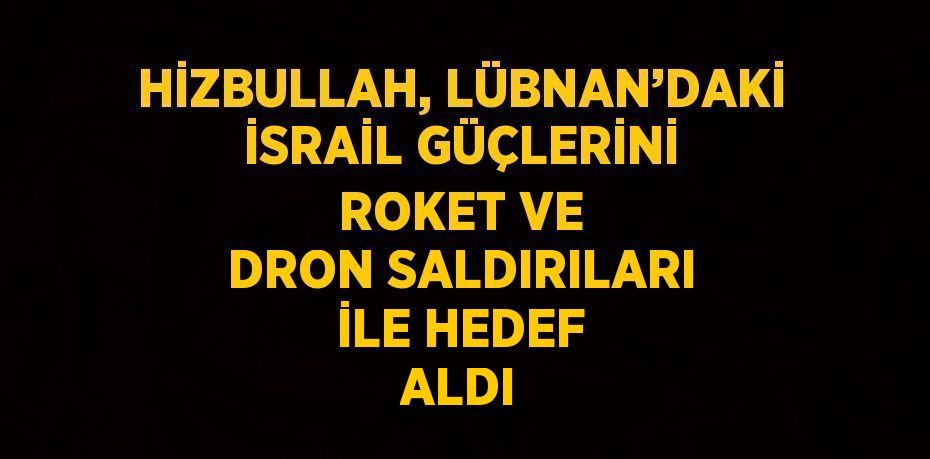 HİZBULLAH, LÜBNAN’DAKİ İSRAİL GÜÇLERİNİ ROKET VE DRON SALDIRILARI İLE HEDEF ALDI