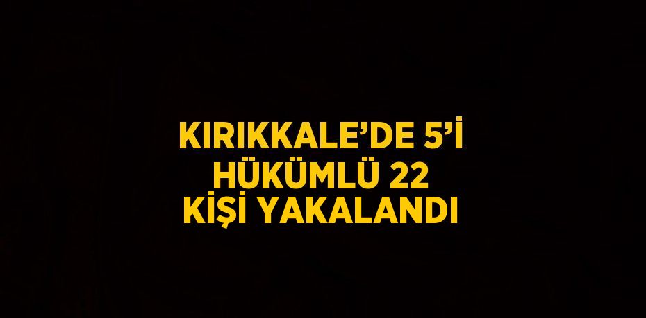 KIRIKKALE’DE 5’İ HÜKÜMLÜ 22 KİŞİ YAKALANDI