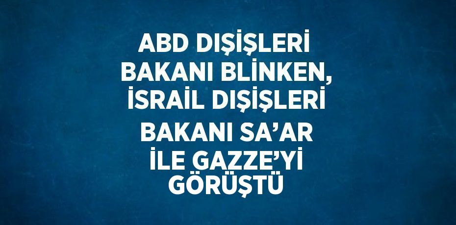 ABD DIŞİŞLERİ BAKANI BLİNKEN, İSRAİL DIŞİŞLERİ BAKANI SA’AR İLE GAZZE’Yİ GÖRÜŞTÜ