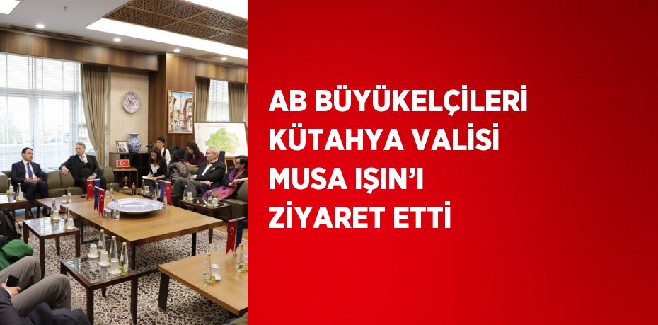 AB BÜYÜKELÇİLERİ KÜTAHYA VALİSİ MUSA IŞIN’I ZİYARET ETTİ