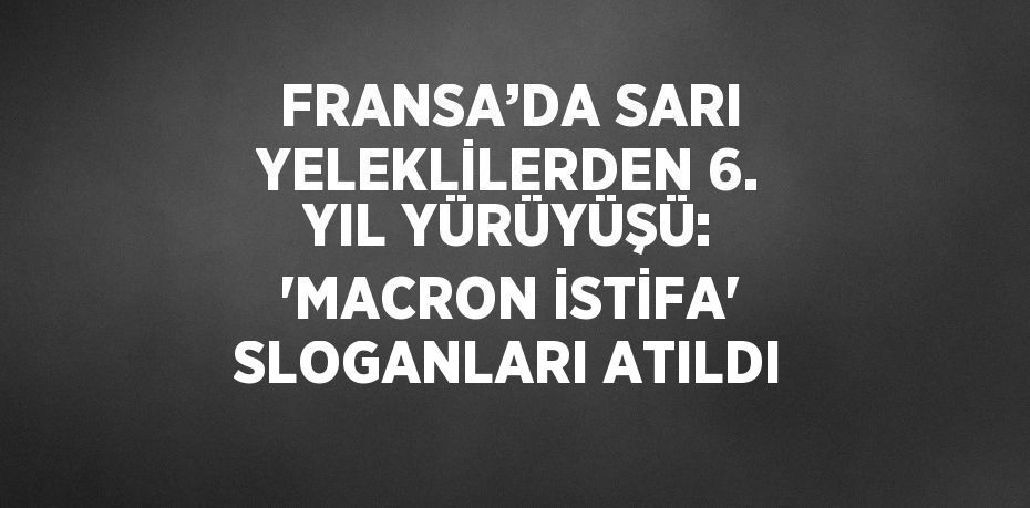 FRANSA’DA SARI YELEKLİLERDEN 6. YIL YÜRÜYÜŞÜ: 'MACRON İSTİFA' SLOGANLARI ATILDI