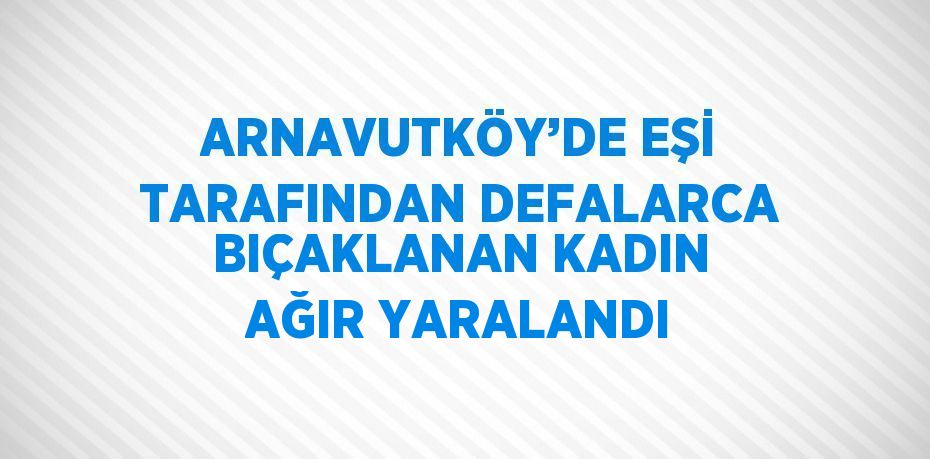 ARNAVUTKÖY’DE EŞİ TARAFINDAN DEFALARCA BIÇAKLANAN KADIN AĞIR YARALANDI