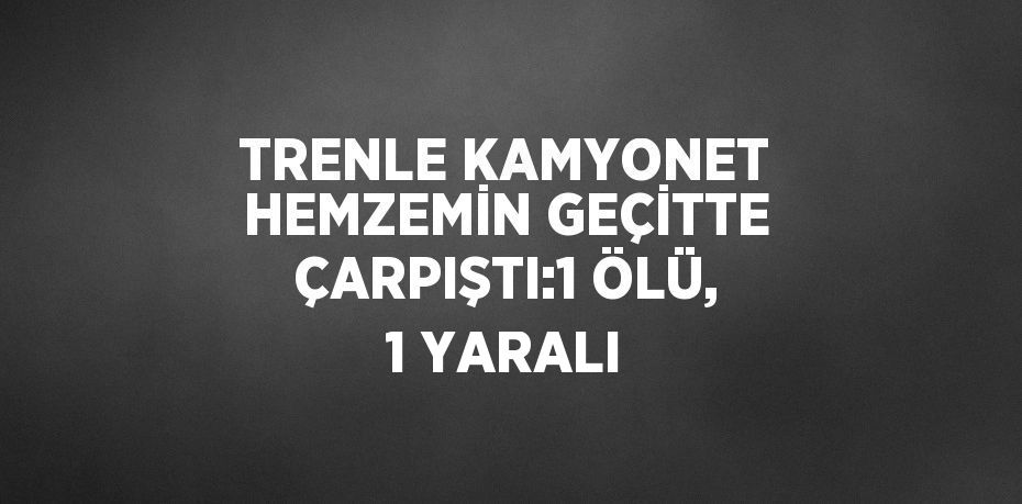 TRENLE KAMYONET HEMZEMİN GEÇİTTE ÇARPIŞTI:1 ÖLÜ, 1 YARALI