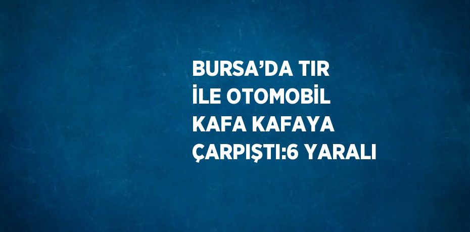 BURSA’DA TIR İLE OTOMOBİL KAFA KAFAYA ÇARPIŞTI:6 YARALI