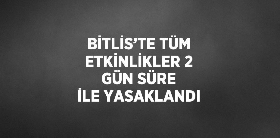 BİTLİS’TE TÜM ETKİNLİKLER 2 GÜN SÜRE İLE YASAKLANDI