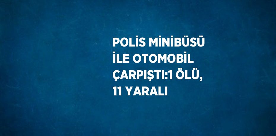 POLİS MİNİBÜSÜ İLE OTOMOBİL ÇARPIŞTI:1 ÖLÜ, 11 YARALI