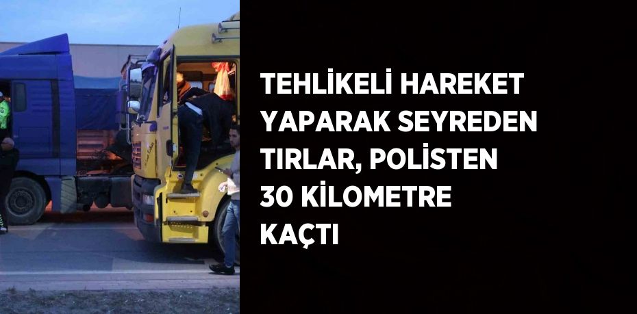 TEHLİKELİ HAREKET YAPARAK SEYREDEN TIRLAR, POLİSTEN 30 KİLOMETRE KAÇTI