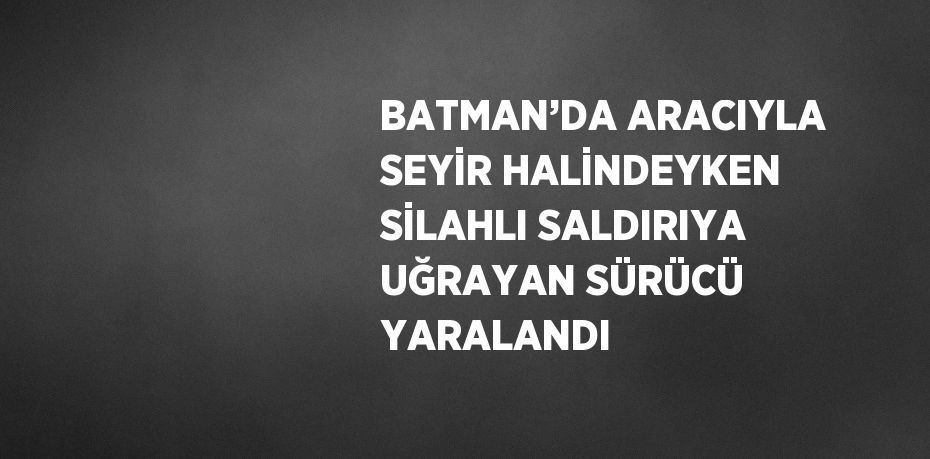 BATMAN’DA ARACIYLA SEYİR HALİNDEYKEN SİLAHLI SALDIRIYA UĞRAYAN SÜRÜCÜ YARALANDI