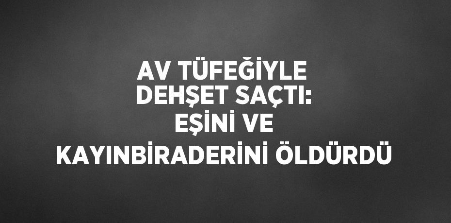 AV TÜFEĞİYLE DEHŞET SAÇTI: EŞİNİ VE KAYINBİRADERİNİ ÖLDÜRDÜ