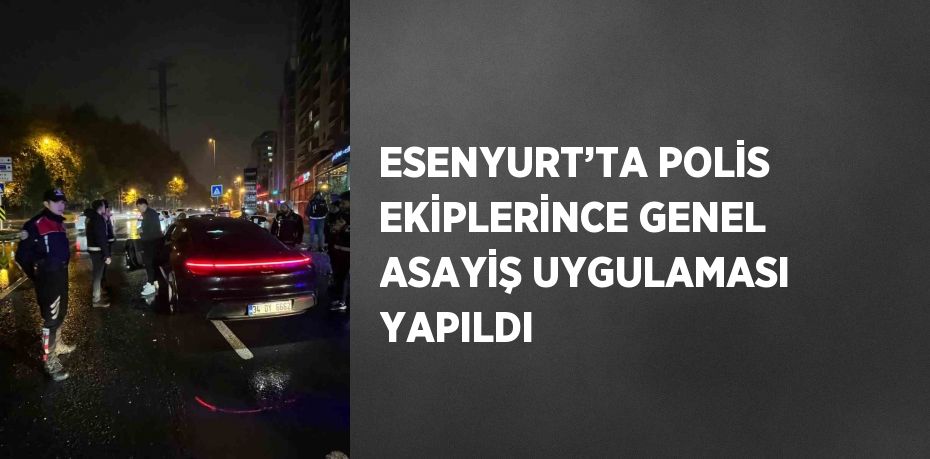 ESENYURT’TA POLİS EKİPLERİNCE GENEL ASAYİŞ UYGULAMASI YAPILDI