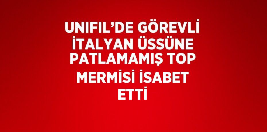 UNIFIL’DE GÖREVLİ İTALYAN ÜSSÜNE PATLAMAMIŞ TOP MERMİSİ İSABET ETTİ