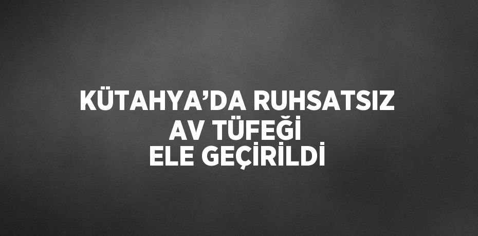 KÜTAHYA’DA RUHSATSIZ AV TÜFEĞİ ELE GEÇİRİLDİ