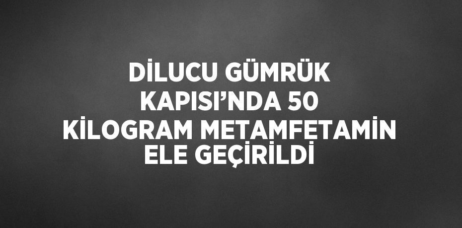 DİLUCU GÜMRÜK KAPISI’NDA 50 KİLOGRAM METAMFETAMİN ELE GEÇİRİLDİ