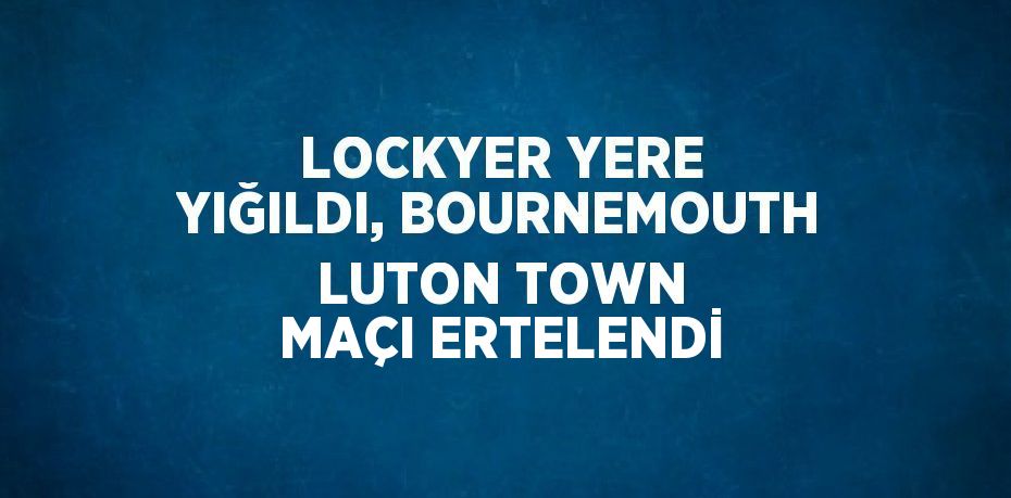 LOCKYER YERE YIĞILDI, BOURNEMOUTH LUTON TOWN MAÇI ERTELENDİ